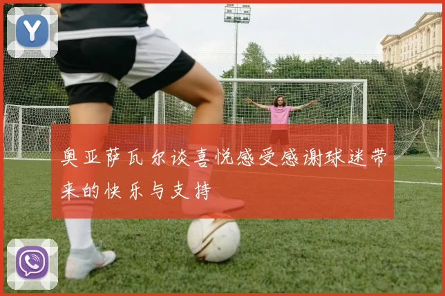 奥亚萨瓦尔谈喜悦感受感谢球迷带来的快乐与支持