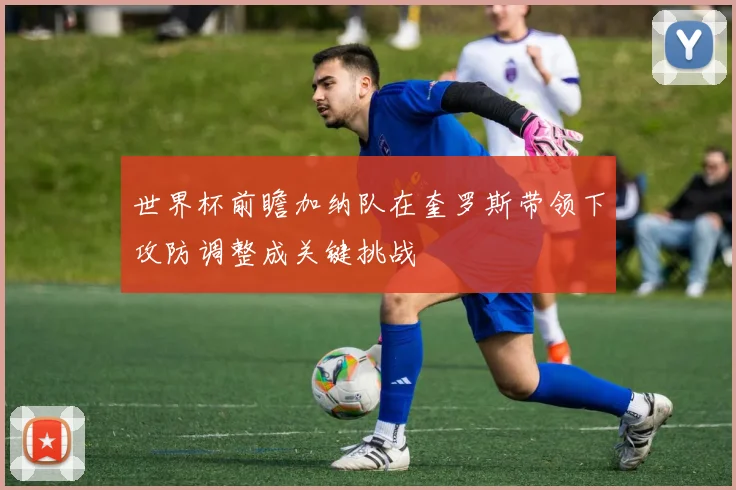 世界杯前瞻加纳队在奎罗斯带领下攻防调整成关键挑战