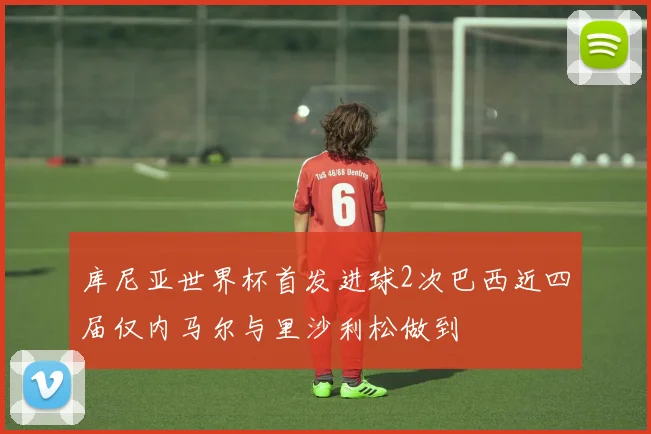 库尼亚世界杯首发进球2次巴西近四届仅内马尔与里沙利松做到