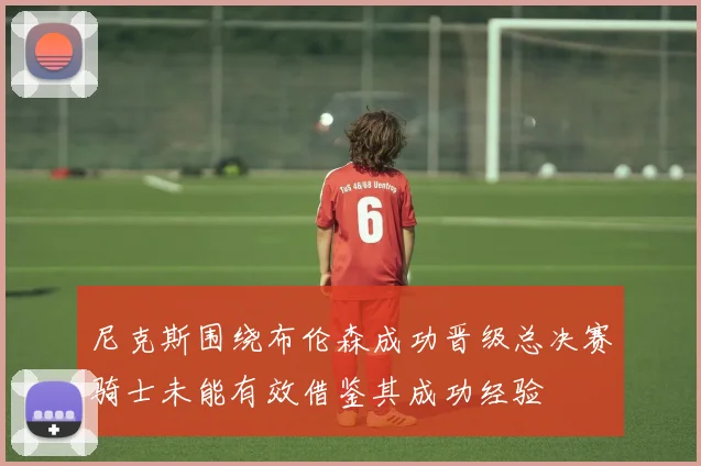 尼克斯围绕布伦森成功晋级总决赛骑士未能有效借鉴其成功经验