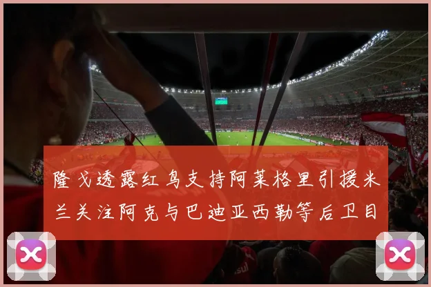 隆戈透露红鸟支持阿莱格里引援米兰关注阿克与巴迪亚西勒等后卫目标