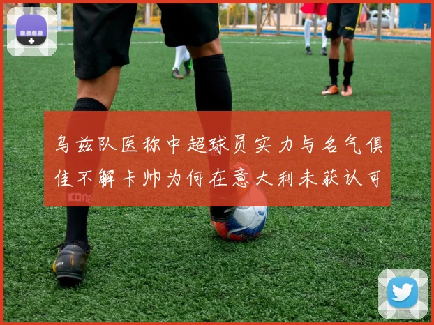 乌兹队医称中超球员实力与名气俱佳不解卡帅为何在意大利未获认可