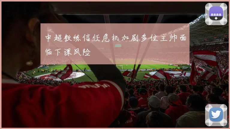 中超教练信任危机加剧多位主帅面临下课风险