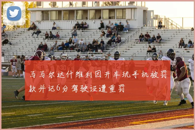 马马尔达什维利因开车玩手机被罚款并记6分驾驶证遭重罚
